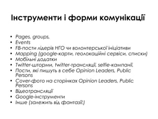 Інструменти і форми комунікації
• Pages, groups,
• Events
• FB-пости лідерів НГО чи волонтерської ініціативи
• Mapping (google-карти, геолокаційні сервіси, списки)
• Мобільні додатки
• Twitter-шторми, twitter-трансляції, selfie-кампанії,
• Пости, які пишуть в себе Opinion Leaders, Public
Persons
• Cover-фото на сторінках Opinion Leaders, Public
Persons
• Відеотрансляції
• Google-інструменти
• Інше (залежить від фантазії:)
 