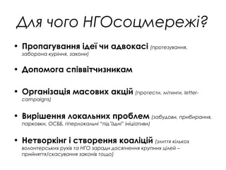 Для чого НГОсоцмережі?
• Пропагування ідеї чи адвокасі (протезування,
заборона куріння, закони)
• Допомога співвітчизникам
• Організація масових акцій (протести, мітинги, letter-
campaigns)
• Вирішення локальних проблем (забудови, прибирання,
парковки, ОСББ, гіперлокальні “під’їздні” ініціативи)
• Нетворкінг і створення коаліцій (злиття кількох
волонтерських рухів та НГО заради досягнення крупних цілей –
прийняття/скасування законів тощо)
 