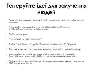 Генеруйте ідеї для залучення
людей
• Розповідайте надихаючі пости-історії про ваших друзів, які роблять щось
корисне
• Запускайте пости-акції на кшталт #100днівблагодійності чи
#100днівВолонтерства чи #яВолонтер
• Робіть відеостріми
• Закликайте, цитуйте, надихайте
• Робіть привабливі і зрозумілі обкладинки для івентів або сторінок
• Показуйте тих, на кого спрямована ваша допомога, запитуйте думку
• Домовляйтеся з адмінами інших фб- чи вк-сторінок (партнерів,
благодійників, симпатиків, ЗМІ) про репости ваших активностей
• Не ігноруйте пропозиції співпраці з іншими волонтерськими групами чи
НГО, діліться досвідом
 