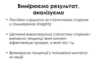 Вимірюємо результат,
аналізуємо
• Постійно слідкуємо за статистикою сторінок
у соцмережах (insights)
• Щотижня вивантажуємо статистику сторінок і
вивчаємо тенденці: який контент
ефективніше працює, в який час і тд
• Враховуємо тенденції у плануванні контенту
чи акцій
 