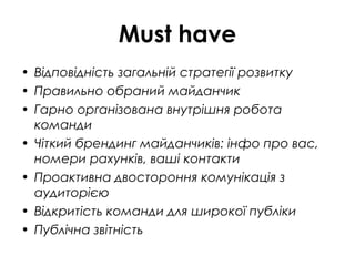 Must have
• Відповідність загальній стратегії розвитку
• Правильно обраний майданчик
• Гарно організована внутрішня робота
команди
• Чіткий брендинг майданчиків: інфо про вас,
номери рахунків, ваші контакти
• Проактивна двостороння комунікація з
аудиторією
• Відкритість команди для широкої публіки
• Публічна звітність
 
