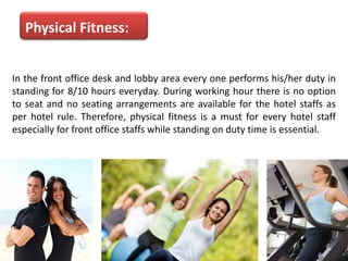 Physical Fitness:
In the front office desk and lobby area every one performs his/her duty in
standing for 8/10 hours everyday. During working hour there is no option
to seat and no seating arrangements are available for the hotel staffs as
per hotel rule. Therefore, physical fitness is a must for every hotel staff
especially for front office staffs while standing on duty time is essential.