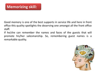 Memorizing skill:
Good memory is one of the best supports in service life and here in front
office this quality spotlights the deserving one amongst all the front office
staff.
If he/she can remember the names and faces of the guests that will
promote his/her salesmanship. So, remembering guest names is a
remarkable quality.