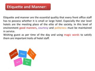 Etiquette and Manner:
Etiquette and manner are the essential quality that every front office staff
has to possess whether it is small or large hotel. Especially the star level
hotels are the meeting place of the elite of the society. In this level of
environment good manners, courtesy and politeness must be maintained
in service.
Wishing guest as per time of the day and using magic words to satisfy
them are important traits of hotel staff.