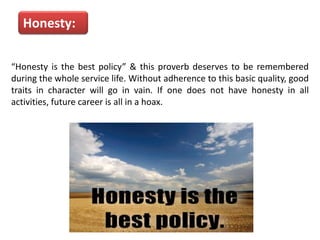 Honesty:
“Honesty is the best policy” & this proverb deserves to be remembered
during the whole service life. Without adherence to this basic quality, good
traits in character will go in vain. If one does not have honesty in all
activities, future career is all in a hoax.