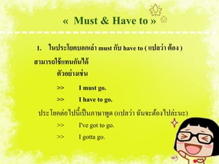 « Must & Have to »
 1. ในประโยคบอกเล่า must กับ have to ( แปลว่ า ต้ อง )
สามารถใช้ แทนกันได้
       ตัวอย่ างเช่ น
       >> I must go.
       >> I have to go.
  ประโยคต่อไปนี้เป็ นภาษาพูด (แปลว่า ฉันจะต้องไปล่ะนะ)
       >>        I've got to go.
       >>        I gotta go.
 