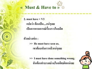 « Must & Have to »
 2. must have + V3
    แปลว่ า ต้ องเป็ น....แน่ ๆเลย
    เป็ นการคาดการณ์ เรื่องราวในอดีต

 ตัวอย่ างเช่ น :
      >> He must have seen us.
           เขาต้ องเห็นเราแล้วแน่ ๆเลย

      >> I must have done something wrong.
        ฉันต้ องทาบางอย่ าง(ในอดีต)ผิดแน่ เลย
 