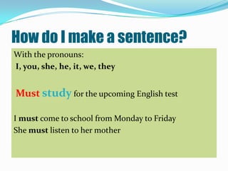 How do I make a sentence?
With the pronouns:
I, you, she, he, it, we, they


Must study for the upcoming English test

I must come to school from Monday to Friday
She must listen to her mother
 
