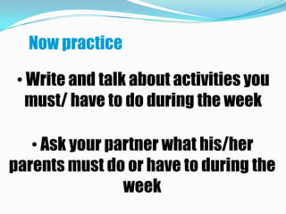 Now practice

 • Write and talk about activities you
   must/ have to do during the week

   • Ask your partner what his/her
parents must do or have to during the
                week
 