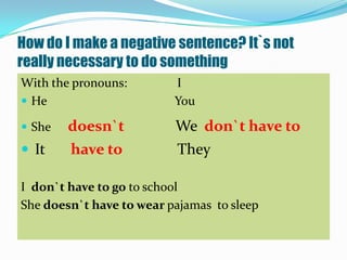 How do I make a negative sentence? It`s not
really necessary to do something
With the pronouns:        I
 He                      You

 She   doesn`t           We don`t have to
 It    have to           They

I don`t have to go to school
She doesn`t have to wear pajamas to sleep
 