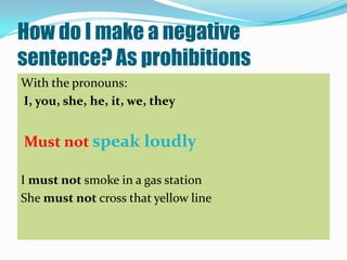 How do I make a negative
sentence? As prohibitions
With the pronouns:
I, you, she, he, it, we, they


Must not speak loudly

I must not smoke in a gas station
She must not cross that yellow line
 