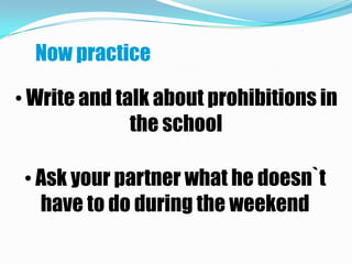 Now practice

• Write and talk about prohibitions in
              the school

 • Ask your partner what he doesn`t
   have to do during the weekend
 