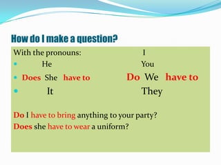 How do I make a question?
With the pronouns:                   I
      He                            You
 Does She have to               Do We have to
        It                        They

Do I have to bring anything to your party?
Does she have to wear a uniform?
 