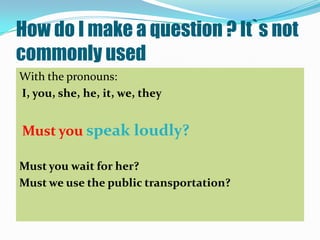 How do I make a question ? It`s not
commonly used
With the pronouns:
I, you, she, he, it, we, they


Must you speak loudly?

Must you wait for her?
Must we use the public transportation?
 