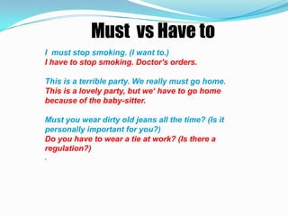 Must vs Have to
I must stop smoking. (I want to.)
I have to stop smoking. Doctor's orders.

This is a terrible party. We really must go home.
This is a lovely party, but we‘ have to go home
because of the baby-sitter.

Must you wear dirty old jeans all the time? (Is it
personally important for you?)
Do you have to wear a tie at work? (Is there a
regulation?)
.
 