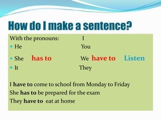 How do I make a sentence?
With the pronouns:         I
 He                       You

 She   has to             We    have to   Listen
 It                      They

I have to come to school from Monday to Friday
She has to be prepared for the exam
They have to eat at home
 