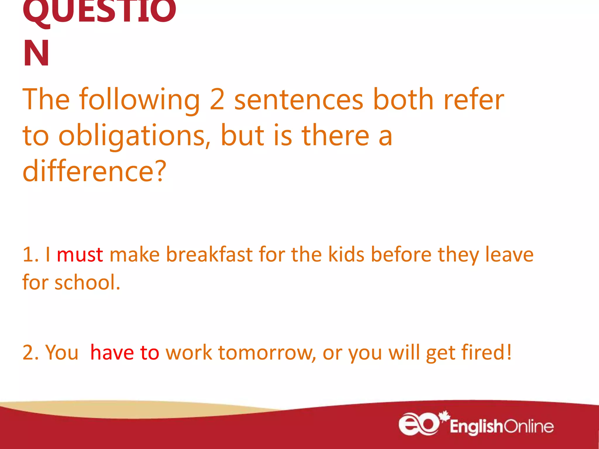 The following 2 sentences both refer
to obligations, but is there a
difference?
QUESTIO
N
1. I must make breakfast for the kids before they leave
for school.
2. You have to work tomorrow, or you will get fired!
 
