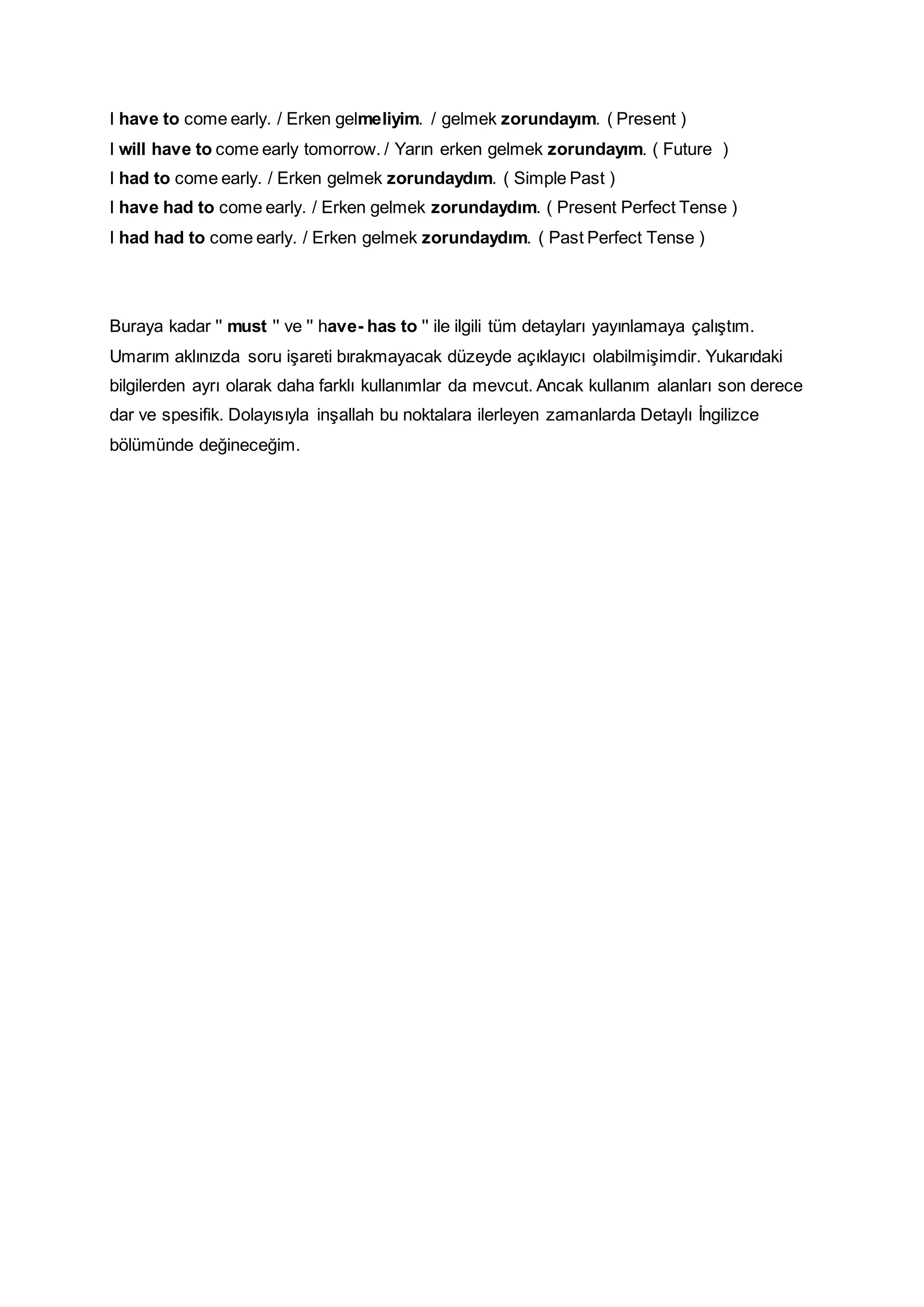 I have to come early. / Erken gelmeliyim. / gelmek zorundayım. ( Present )
I will have to come early tomorrow. / Yarın erken gelmek zorundayım. ( Future )
I had to come early. / Erken gelmek zorundaydım. ( Simple Past )
I have had to come early. / Erken gelmek zorundaydım. ( Present Perfect Tense )
I had had to come early. / Erken gelmek zorundaydım. ( Past Perfect Tense )
Buraya kadar '' must '' ve '' have- has to '' ile ilgili tüm detayları yayınlamaya çalıştım.
Umarım aklınızda soru işareti bırakmayacak düzeyde açıklayıcı olabilmişimdir. Yukarıdaki
bilgilerden ayrı olarak daha farklı kullanımlar da mevcut. Ancak kullanım alanları son derece
dar ve spesifik. Dolayısıyla inşallah bu noktalara ilerleyen zamanlarda Detaylı İngilizce
bölümünde değineceğim.
 