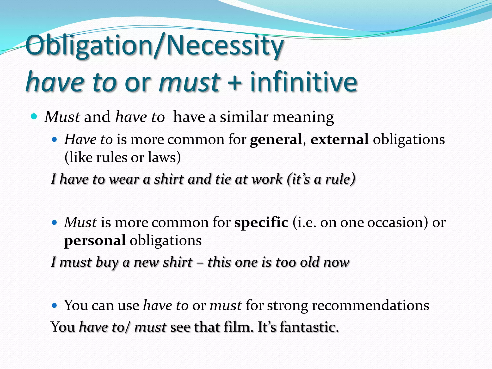 Obligation/Necessityhavetoormust+ infinitiveMust and havetohave a similar meaningHavetois more commonforgeneral, externalobligations (like rules orlaws)I havetowear a shirt and tie at work(it’s a rule)Mustis more commonforspecific (i.e.ononeoccasion) orpersonalobligationsI mustbuy a new shirt – thisoneistoooldnowYou can use havetoormustforstrongrecommendationsYouhaveto/ mustseethat film. It’sfantastic. 