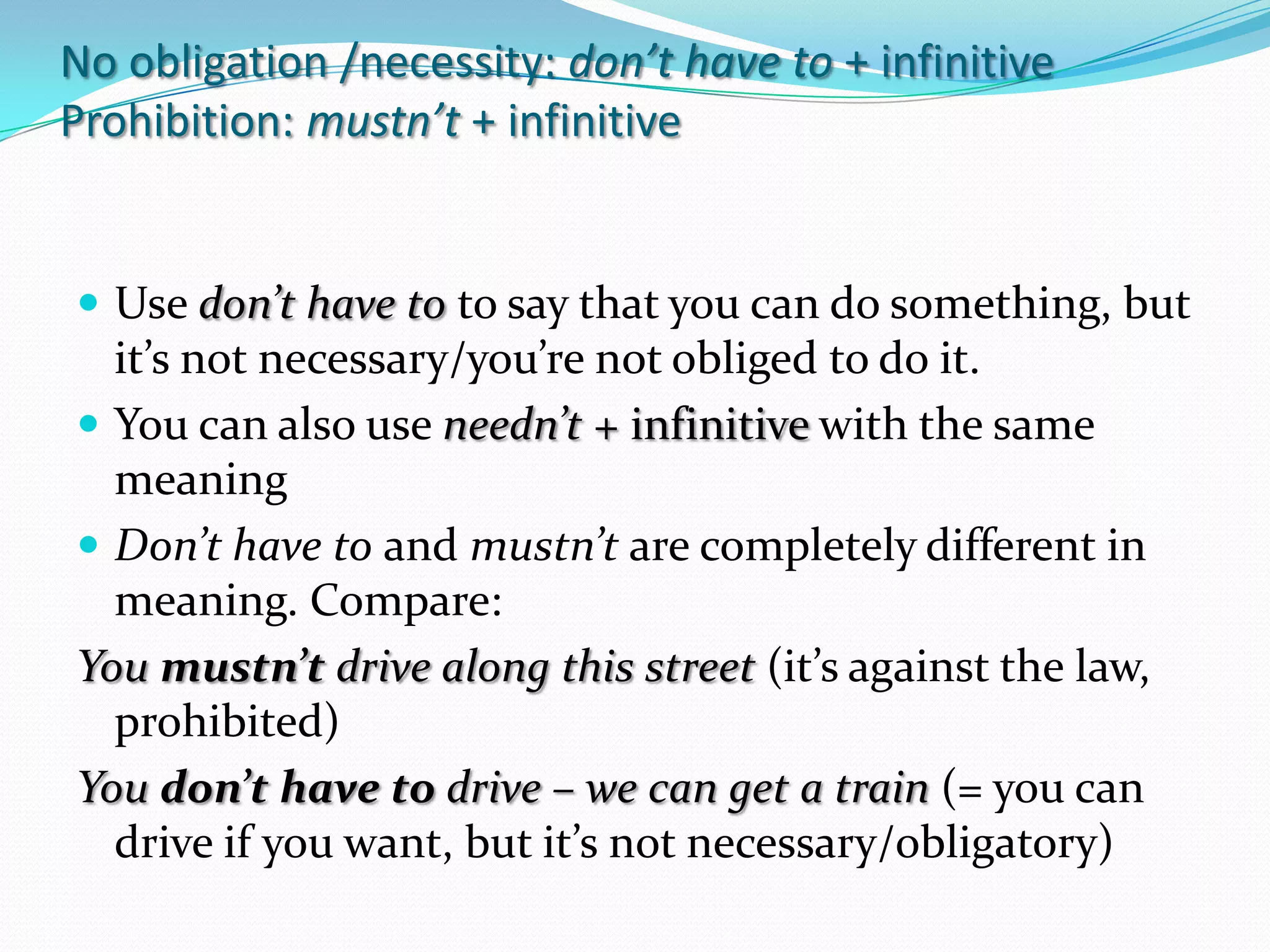 No obligation /necessity: don’thaveto+ infinitiveProhibition: mustn’t + infinitiveUse don’thavetotosaythatyou can do something, butit’snotnecessary/you’renotobligedto do it.You can also use needn’t + infinitivewiththesamemeaningDon’thavetoand mustn’t are completelydifferent in meaning. Compare: Youmustn’t drive alongthisstreet(it’sagainstthelaw, prohibited)Youdon’thavetodrive – we can get a train(= you can drive ifyouwant, butit’snotnecessary/obligatory)