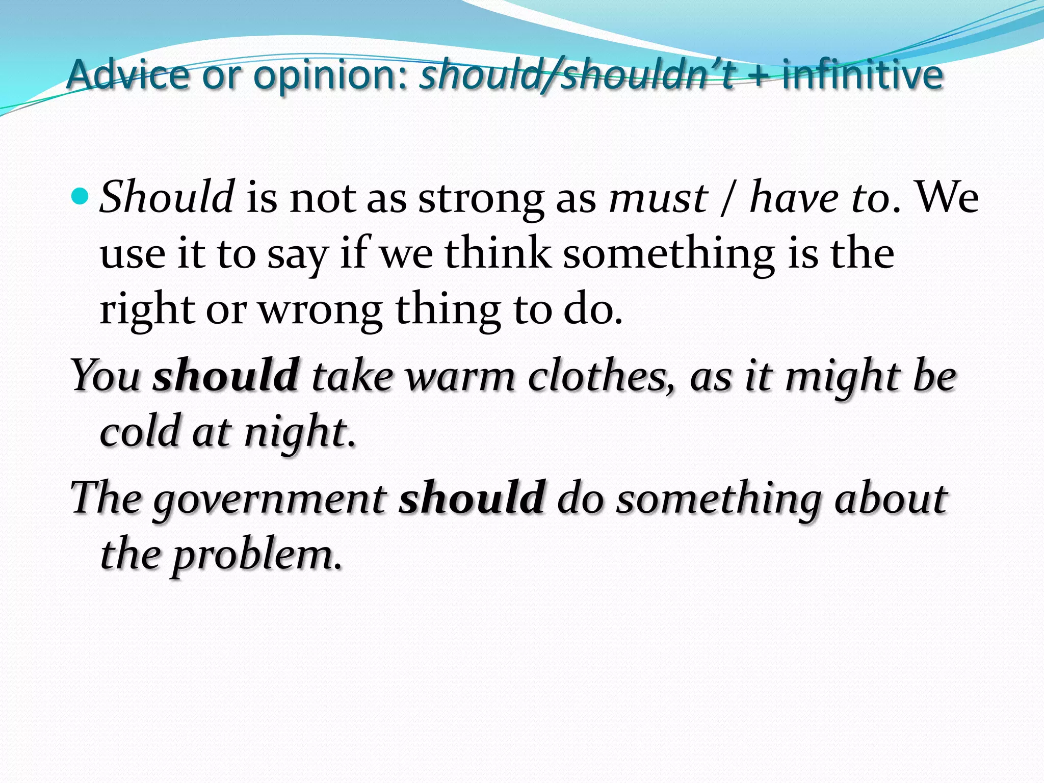 Adviceoropinion: should/shouldn’t+ infinitiveShouldisnot as strong as must / haveto. We use ittosayifwethinksomethingistherightorwrongthingto do.Youshouldtakewarmclothes, as itmightbecold at night.The governmentshould do somethingabouttheproblem.