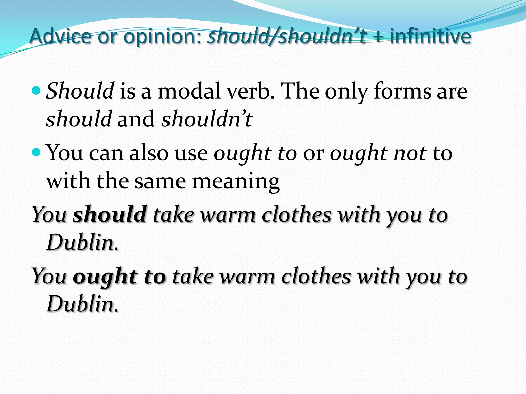 Adviceoropinion: should/shouldn’t+ infinitiveShouldis a modal verb. The onlyforms are should and shouldn’tYou can also use oughttooroughtnottowiththesamemeaningYoushouldtakewarmclotheswithyoutoDublin.YououghttotakewarmclotheswithyoutoDublin.