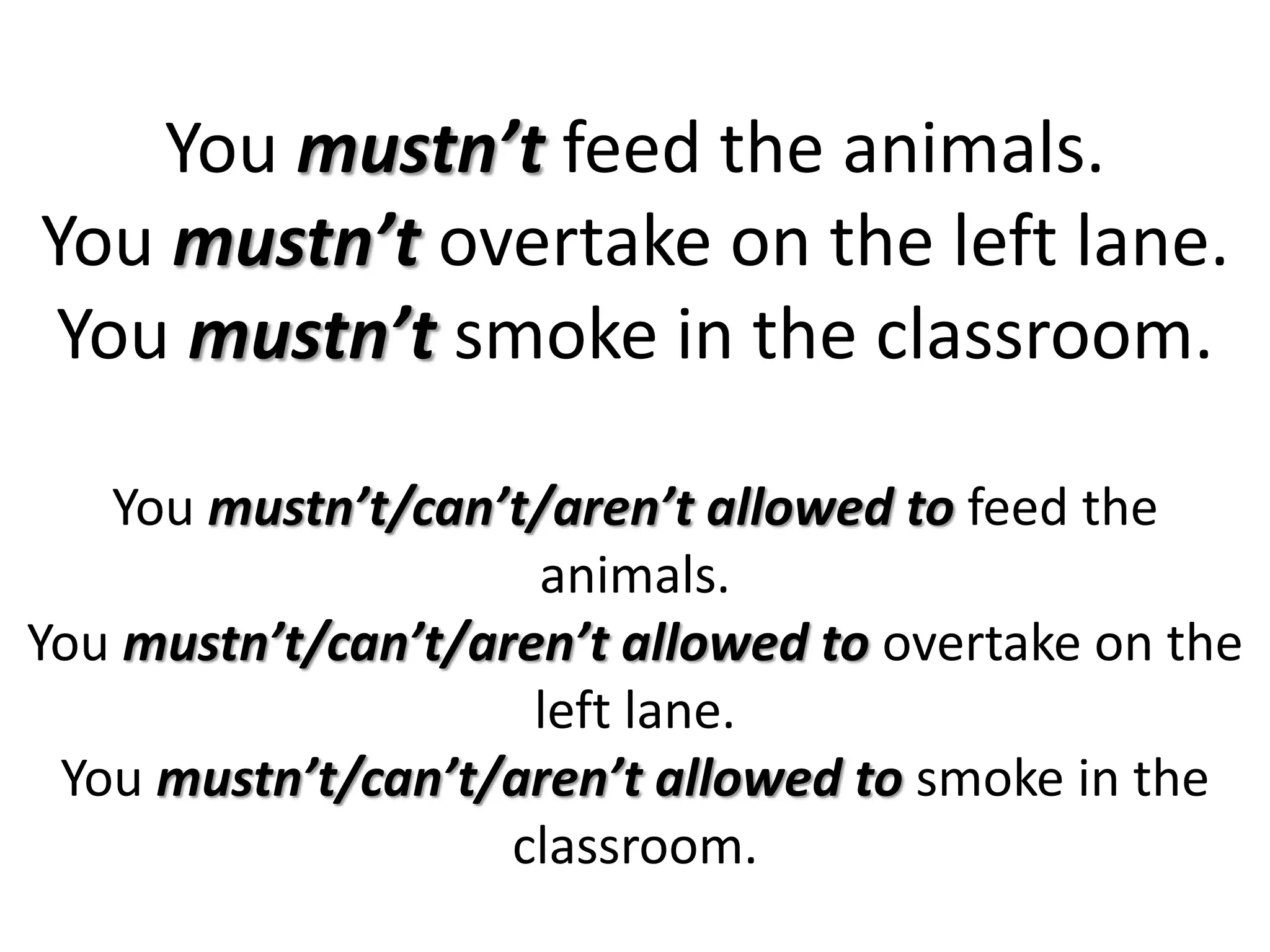 You mustn’t feed the animals.
You mustn’t overtake on the left lane.
You mustn’t smoke in the classroom.
You mustn’t/can’t/aren’t allowed to feed the
animals.
You mustn’t/can’t/aren’t allowed to overtake on the
left lane.
You mustn’t/can’t/aren’t allowed to smoke in the
classroom.
 