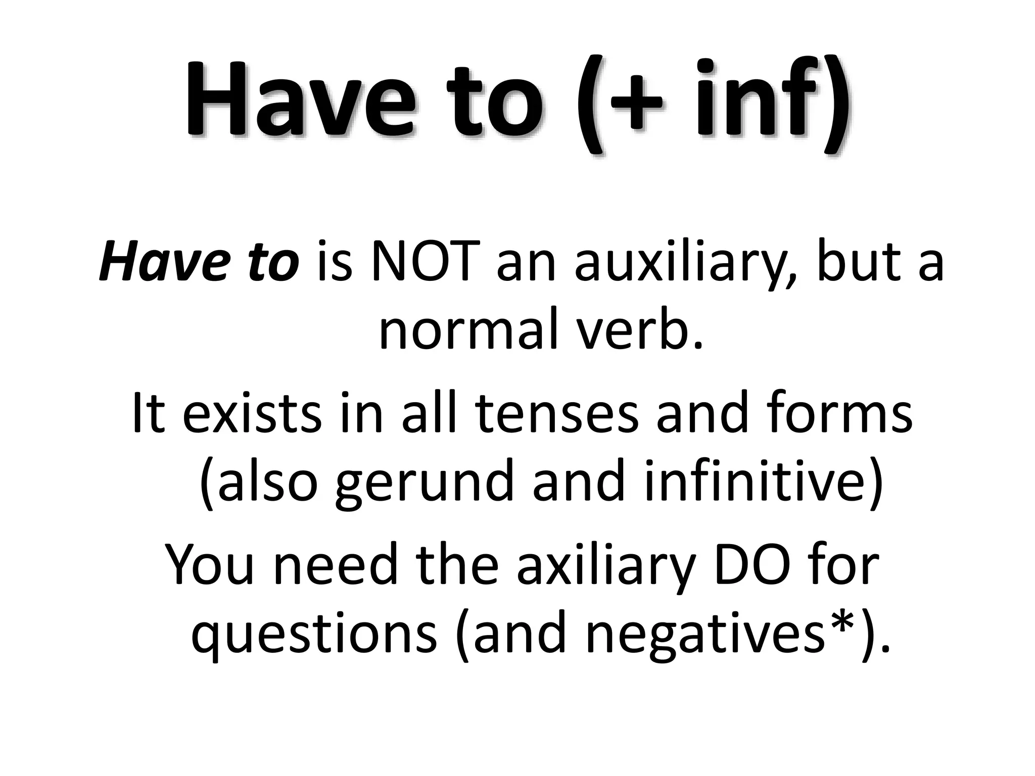 Have to (+ inf)
Have to is NOT an auxiliary, but a
normal verb.
It exists in all tenses and forms
(also gerund and infinitive)
You need the axiliary DO for
questions (and negatives*).
 