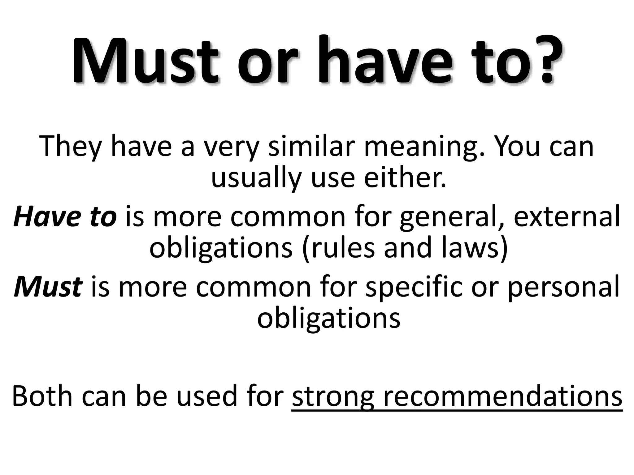 Must or have to?
They have a very similar meaning. You can
usually use either.
Have to is more common for general, external
obligations (rules and laws)
Must is more common for specific or personal
obligations
Both can be used for strong recommendations
 