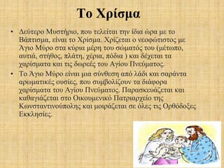 Το Χρίσμα
• Δεύτερο Μυστήριο, που τελείται την ίδια ώρα με το
Βάπτισμα, είναι το Χρίσμα. Χρίζεται ο νεοφώτιστος με
Άγιο Μύρο στα κύρια μέρη του σώματός του (μέτωπο,
αυτιά, στήθος, πλάτη, χέρια, πόδια ) και δέχεται τα
χαρίσματα και τις δωρεές του Αγίου Πνεύματος.
• Το Άγιο Μύρο είναι μια σύνθεση από λάδι και σαράντα
αρωματικές ουσίες, που συμβολίζουν τα διάφορα
χαρίσματα του Αγίου Πνεύματος. Παρασκευάζεται και
καθαγιάζεται στο Οικουμενικό Πατριαρχείο της
Κωνσταντινούπολης και μοιράζεται σε όλες τις Ορθόδοξες
Εκκλησίες.
 