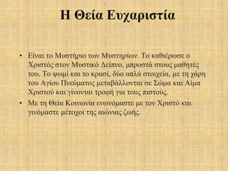 Η Θεία Ευχαριστία
• Είναι το Μυστήριο των Μυστηρίων. Το καθιέρωσε ο
Χριστός στον Μυστικό Δείπνο, μπροστά στους μαθητές
του. Το ψωμί και το κρασί, δύο απλά στοιχεία, με τη χάρη
του Αγίου Πνεύματος μεταβάλλονται σε Σώμα και Αίμα
Χριστού και γίνονται τροφή για τους πιστούς.
• Με τη Θεία Κοινωνία ενωνόμαστε με τον Χριστό και
γινόμαστε μέτοχοι της αιώνιας ζωής.
 
