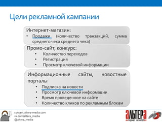 Цели рекламной кампании
          Интернет-магазин:
          • Продажи (количество транзакций,           сумма
            среднего чека среднего чека)
          Промо-сайт, конкурс:
                •     Количество переходов
                •     Регистрация
                •     Просмотр ключевой информации

           Информационные            сайты,     новостные
           порталы
                 •   Подписка на новости
                 •   Просмотр ключевой информации
                 •   Время проведенное на сайте
                 •   Количество кликов по рекламным блокам
 context.altera-media.com
 vk.com/altera_media
 @altera_media
 