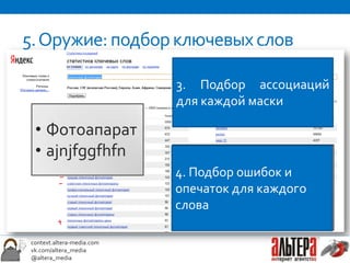 5. Оружие: подбор ключевых слов
                            Маска - это слово или
                            словосочетание,        которое
                            3. Подбор ассоциаций
1. Подбор масок             имеется в каждом запросе.
                            для каждой маски
                            Пример:
  • Фотоапарат              • «купить            пленочный
2.•Подбор ключевых
    ajnjfggfhfn               фотоаппарат»
                            • пленочный = ?пленочный
                            • «выбрать
запросов под каждую         4. Подбор ошибок и
                            аналоговый
                              фотоаппарат»
маску и отбор минус-        опечаток для каждогоспб»
                            • фотоаппарат = ?
                            • «пленочный фотоаппарат
слов                        слова      Маска - ?
                            фотик = фотокамера
wordstat.yandex.ru
 context.altera-media.com
 vk.com/altera_media
 @altera_media
 
