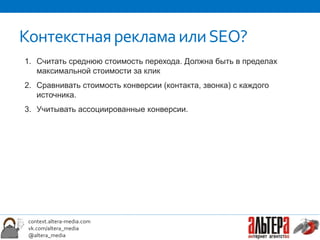 Контекстная реклама или SEO?
1. Считать среднюю стоимость перехода. Должна быть в пределах
   максимальной стоимости за клик
2. Сравнивать стоимость конверсии (контакта, звонка) с каждого
   источника.
3. Учитывать ассоциированные конверсии.




 context.altera-media.com
 vk.com/altera_media
 @altera_media
 