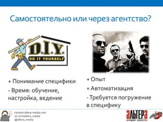 Самостоятельно или через агентство?




+ Понимание специфики       + Опыт
- Время: обучение,          + Автоматизация
настройка, ведение          - Требуется погружение
                            в специфику
 context.altera-media.com
 vk.com/altera_media
 @altera_media
 