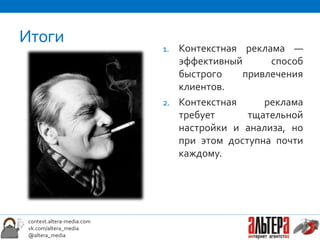 Итоги
                            1. Контекстная реклама —
                               эффективный      способ
                               быстрого    привлечения
                               клиентов.
                            2. Контекстная     реклама
                               требует      тщательной
                               настройки и анализа, но
                               при этом доступна почти
                               каждому.




 context.altera-media.com
 vk.com/altera_media
 @altera_media
 