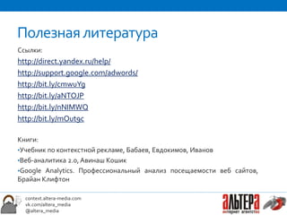 Полезная литература
Ссылки:
http://direct.yandex.ru/help/
http://support.google.com/adwords/
http://bit.ly/cmwuYg
http://bit.ly/aNTOJP
http://bit.ly/nNIMWQ
http://bit.ly/mOut9c

Книги:
•Учебник по контекстной рекламе, Бабаев, Евдокимов, Иванов
•Веб-аналитика 2.0, Авинаш Кошик
•Google Analytics. Профессиональный анализ посещаемости веб сайтов,
Брайан Клифтон

  context.altera-media.com
  vk.com/altera_media
  @altera_media
 