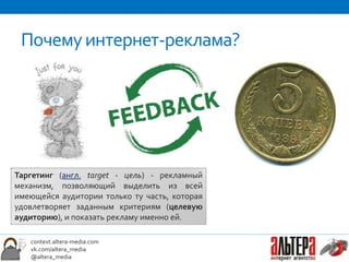 Почему интернет-реклама?




Таргетинг (англ. target - цель) - рекламный
механизм, позволяющий выделить из всей
имеющейся аудитории только ту часть, которая
удовлетворяет заданным критериям (целевую
аудиторию), и показать рекламу именно ей.

   context.altera-media.com
   vk.com/altera_media
   @altera_media
 