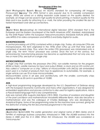 Sarankumar E*Pro Inc
Technologies
(Joint Photographic Experts Group) An ISO/ITU standard for compressing still images;
Pronounced "jay-peg," the JPEG format is very popular due to its variable compression
range. JPEGs are saved on a sliding resolution scale based on the quality desired. For
example, an image can be saved in high quality for photo printing, in medium quality for the
Web and in low quality for attaching to e- mails, the latter providing the smallest file size for
fastest transmission over dial-up connections.
DVB
(Digital Video Broadcasting) An international digital television (DTV) standard that is the
European and Far Eastern counterpart of the North American ATSC standard. Administered
by the DVB Project within the European Telecommunications Standards Institute (ETSI), DVB
uses MPEG-2 for video compression and MPEG-2 and Dolby Digital for audio.
MICROPROCESSORS
A central processing unit (CPU) contained within a single chip. Today, all computer CPUs are
microprocessors. The term originated in the 1970s when CPUs up until that time were all
comprised of several chips. Thus, when the entire CPU (processor) was miniaturized onto a
single chip, the term "micro" processor was coined. Since the turn of the century, the
semiconductor manufacturing process has become so sophisticated that not only one, but
two or more CPUs, are built on a single chip
MICROCONTROLLER
A single chip that contains the processor (the CPU), non-volatile memory for the program
(ROM or flash), volatile memory for input and output (RAM), a clock and an I/O control unit.
Also called a "computer on a chip," billions of microcontroller units (MCUs) are embedded
each year in a myriad of products from toys to appliances to automobiles. For example, a
single vehicle can use 70 or more microcontrollers.
Microcontrollers come in all sizes and architectures, with the smaller, commodity chips
costing as little as 50 cents in quantities of 10,000.
ADA
A high-level programming language developed by the U.S. Department of Defense along
with the European Economic Community and many other organizations. It was designed for
embedded applications and process control but is also used for logistics applications. Ada is
a Pascal-based language that is very comprehensive.
Ada was named after Augusta Ada Byron (1815-1852), Countess of Lovelace and daughter
of the poet Lord Byron and mathematician Annabella Milbanke Byron. Ada also became a
mathematician and was the colleague of Charles Babbage, who was developing his
Analytical Engine. Some of her programming notes for the machine have survived, giving her
the distinction of being the first documented programmer in the world
MAINFRAMES AS/400
(Application System/400) The earlier generation and original name of IBM's iSeries and i5
families of midrange business computers; Introduced in 1988, the AS/400 evolved into the
iSeries in 2000 and the i5 in 2004. When first introduced, the AS/400 was considered a
"minicomputer."
https://www.linkedin.com/in/sarankumarrajagopal
 