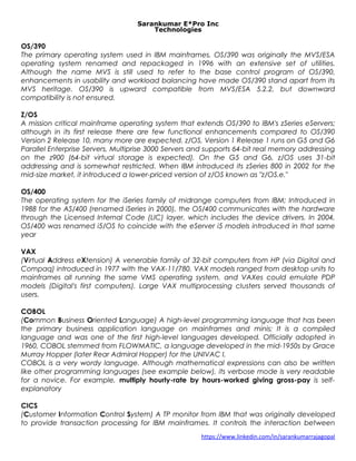 Sarankumar E*Pro Inc
Technologies
OS/390
The primary operating system used in IBM mainframes. OS/390 was originally the MVS/ESA
operating system renamed and repackaged in 1996 with an extensive set of utilities.
Although the name MVS is still used to refer to the base control program of OS/390,
enhancements in usability and workload balancing have made OS/390 stand apart from its
MVS heritage. OS/390 is upward compatible from MVS/ESA 5.2.2, but downward
compatibility is not ensured.
Z/OS
A mission critical mainframe operating system that extends OS/390 to IBM's zSeries eServers;
although in its first release there are few functional enhancements compared to OS/390
Version 2 Release 10, many more are expected. z/OS, Version 1 Release 1 runs on G5 and G6
Parallel Enterprise Servers, Multiprise 3000 Servers and supports 64-bit real memory addressing
on the z900 (64-bit virtual storage is expected). On the G5 and G6, z/OS uses 31-bit
addressing and is somewhat restricted. When IBM introduced its zSeries 800 in 2002 for the
mid-size market, it introduced a lower-priced version of z/OS known as "z/OS.e."
OS/400
The operating system for the iSeries family of midrange computers from IBM; Introduced in
1988 for the AS/400 (renamed iSeries in 2000), the OS/400 communicates with the hardware
through the Licensed Internal Code (LIC) layer, which includes the device drivers. In 2004,
OS/400 was renamed i5/OS to coincide with the eServer i5 models introduced in that same
year
VAX
(Virtual Address eXtension) A venerable family of 32-bit computers from HP (via Digital and
Compaq) introduced in 1977 with the VAX-11/780. VAX models ranged from desktop units to
mainframes all running the same VMS operating system, and VAXes could emulate PDP
models (Digital's first computers). Large VAX multiprocessing clusters served thousands of
users.
COBOL
(Common Business Oriented Language) A high-level programming language that has been
the primary business application language on mainframes and minis; It is a compiled
language and was one of the first high-level languages developed. Officially adopted in
1960, COBOL stemmed from FLOWMATIC, a language developed in the mid-1950s by Grace
Murray Hopper (later Rear Admiral Hopper) for the UNIVAC I.
COBOL is a very wordy language. Although mathematical expressions can also be written
like other programming languages (see example below), its verbose mode is very readable
for a novice. For example, multiply hourly-rate by hours-worked giving gross-pay is self-
explanatory
CICS
(Customer Information Control System) A TP monitor from IBM that was originally developed
to provide transaction processing for IBM mainframes. It controls the interaction between
https://www.linkedin.com/in/sarankumarrajagopal
 