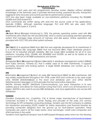 Sarankumar E*Pro Inc
Technologies
applications and users and lets programmers develop screen displays without detailed
knowledge of the terminals used. It provides terminal routing, password security, transaction
logging for error recovery and activity journals for performance analysis.
CICS has also been made available on non-mainframe platforms including the RS/6000,
AS/400 and OS/2-based PCs.
CICS commands are written along with and into the source code of the applications,
typically COBOL, although assembly language, PL/I and RPG are also used. CICS
implements SNA layers 4, 5 and 6.
MVS
(Multiple Virtual Storage) Introduced in 1974, the primary operating system used with IBM
mainframes (the others are VM and DOS/VSE). MVS is a batch processing-oriented operating
system that manages large amounts of memory and disk space. Online operations are
provided with CICS, TSO and other system software.
DB2
(DATABASE 2) A relational DBMS from IBM that was originally developed for its mainframes; It
is a full-featured SQL language DBMS that has become IBM's major database product.
Known for its industrial strength reliability, IBM has made DB/2 available for all of its own
platforms, including OS/2, OS/400, AIX (RS/6000) and OS/390, as well as for Solaris on Sun
systems and HP-UX on HP 9000 workstations and servers
IDMSX
(Integrated Data Management System Extended) A database management system (DBMS)
from Fujitsu Services, formerly ICL that is widely used on its VME mainframes. It supports
journaling, recovery and locking options. A single IDMSX database can contain up to a
terabyte of data
IMS
Information Management System) An early IBM hierarchical DBMS for IBM mainframes. IMS
was widely implemented throughout the 1970s under MVS and continues to be used under
z/OS. IMS/DB (IMS/DataBase) is the back end database part, and either IMS/TM
(IMS/Transaction Manager) or CICS provides the front end online interaction.
IMS/TM, formerly IMS/DC (IMS/Data Communications), runs each transaction in its own
address space and allows for more precise tuning than CICS, which runs all transactions in a
region. IMS/TM is also used to access DB2 databases, and Java applications can access IMS
databases
TANDEM
(Tandem Computers Inc., Cupertino, CA) A former major manufacturer of fault-tolerant
computers founded in 1974 by James Treybig and provider of the early 21st century
technology for HP's enterprise computing strategy. Tandem was the first company to address
the transaction processing (OLTP) market for online reservations and financial transfers by
providing computers designed from the ground up for fault-tolerant operation; these
computers are used in all the major banks, stock exchanges, credit card companies and
ATM machines in the world.
Tandem's most significant product was its MIPS-based Himalaya series which ran the Nonstop
https://www.linkedin.com/in/sarankumarrajagopal
 