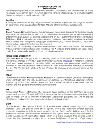 Sarankumar E*Pro Inc
Technologies
Kernel operating system, compatible with Tandem's Guardian OS. This platform lives on in the
Nonstop S- series servers from HP, which acquired Tandem's technology via Compaq in 2002.
Compaq had purchased Tandem in 1997.
Xpeditor
A family of mainframe testing programs from Compuware; It provides the programmer with
an assortment of debugging tools for TSO, IMS and other mainframe applications
RPG
Report Program Generator) one of the first program generators designed for business reports,
introduced in 1964 by IBM. In 1970, RPG II added enhancements that made it a mainstay
programming language for business applications on IBM's System/3x midrange computers.
RPG III and RPG IV added more enhancements and have been widely used on the AS/400.
RPGLE added the "Integrated Language Environment (ILE)," which enables C, Java and
other modules to be integrated into the program.
Until RPGLE, all processing statements were written in strict columnar format. The following
RPGLE example changes Fahrenheit to Celsius. The A lines are Data Description Specs (DDS)
code. They define a display file and are compiled separately
NETWORKING WINDOWS NT
(Windows New Technology) A 32-bit operating system from Microsoft for Intel x86 CPUs; NT is
the core technology in Windows 2000 and Windows XP (see Windows). Available in separate
client and server versions, it includes built-in networking and preemptive multitasking.
Windows NT was introduced in 1993 as Version 3.1 with the same user interface as Windows
3.1. In 1996, Version 4.0 switched to the Windows 95 desktop and changed some of the
dialogs
TCP/IP
(Transmission Control Protocol/Internet Protocol) A communications protocol developed
under contract from the U.S. Department of Defense to internetwork dissimilar systems.
Invented by Vinton Cerf and Bob Kahn, this de facto UNIX standard is the protocol of the
Internet and the global standard for communications.
SPX
(Sequenced Packet EXchange) The transport layer protocol in the NetWare operating
system; similar to the TCP layer in TCP/IP, it ensures that the entire message arrives intact. SPX
uses NetWare's IPX as its delivery mechanism. Application programs use SPX to provide
client/server and peer-to-peer interaction between network nodes
SNMP
(Simple Network Management Protocol) A widely used network monitoring and control
protocol. Data are passed from SNMP agents, which are hardware and/or software
processes reporting activity in each network device (hub, router, bridge, etc.) to the
workstation console used to oversee the network. The agents return information contained in
a MIB (Management Information Base), which is a data structure that defines what is
obtainable from the device and what can be controlled (turned off, on, etc.). Originating in
https://www.linkedin.com/in/sarankumarrajagopal
 