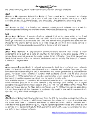 Sarankumar E*Pro Inc
Technologies
the UNIX community, SNMP has become widely used on all major platforms.
CMIP
(Common Management Information Protocol) Pronounced "c-mip." A network monitoring
and control standard from ISO. CMOT (CMIP over TCP) is a version that runs on TCP/IP
networks, and CMOL (CMIP over LLC) runs on IEEE 802 LANs (Ethernet, Token Ring, etc.).
NMS
Also known as NMS, it is SNMP-based network management software from Novell for
monitoring and controlling NetWare networks. NMS was superseded by Manage Wise.
LAN
(Local Area Network) A communications network that serves users within a confined
geographical area; The "clients" are the user's workstations typically running Windows,
although Mac and Linux clients are also used. The "servers" hold programs and data that are
shared by the clients. Servers come in a wide range of sizes from Intel-based servers to
mainframes. Printers can also be connected to the network and shared
WAN
(Wide Area Network) A long-distance communications network that covers a wide
geographic area, such as a state or country; The telephone companies deploy WANs to
service large regional areas or the entire nation. Large enterprises have their own private
WANs to link remote offices, or they use the Internet for connectivity. The Internet, of course,
is the world’s largest WAN.
ATM
Asynchronous Transfer Mode) A network technology for both local and wide area networks
(LANs and WANs) that supports realtime voice and video as well as data; The topology uses
switches that establish a logical circuit from end to end, which guarantees quality of service
(QoS). However, unlike telephone switches that dedicate circuits end to end, unused
bandwidth in ATM's logical circuits can be appropriated when needed. For example, idle
bandwidth in a videoconference circuit can be used to transfer data.
ATM is widely used as a backbone technology in carrier networks and large enterprises, but
never became popular as a local network (LAN) topology (see below). ATM is highly
scalable and supports transmission speeds of 1.5, 25, 100, 155, 622, 2488 and 9953 Mbps. ATM
is also running as slow as 9.6 Kbps between ships at sea. An ATM switch can be added into
the middle of a switch fabric to enhance total capacity, and the new switch is automatically
updated using ATM's PNNI routing protocol.
MPLS
(MultiProtocol Label Switching) A standard from the IETF for including routing information in
the packets of an IP network; MPLS is used to ensure that all packets in a particular flow take
the same route over a backbone. Deployed by many telcos and service providers, MPLS
can deliver the quality of service (QoS) require supporting realtime voice and video as well
as service level agreements (SLAs) that guarantee bandwidth. Large enterprises may also
use MPLS in their national networks.
https://www.linkedin.com/in/sarankumarrajagopal
 