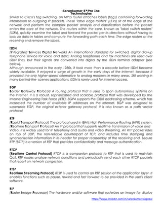 Sarankumar E*Pro Inc
Technologies
Similar to Cisco's tag switching, an MPLS router attaches labels (tags) containing forwarding
information to outgoing IP packets. These "label edge routers" (LERs) sit at the edge of the
network and perform the complex packet analysis and classification before the packet
enters the core of the network. The routers within the core, known as "label switch routers"
(LSRs), quickly examine the label and forward the packet per its directions without having to
look up data in tables and compute the forwarding path each time. The edge routers at the
receiving end remove the labels.
ISDN
(Integrated Services Digital Network) An international standard for switched, digital dial-up
telephone service for voice and data; Analog telephones and fax machines are used over
ISDN lines, but their signals are converted into digital by the ISDN terminal adapter (see
below).
Although announced in the early 1980s, it took more than a decade before ISDN became
widely available. It enjoyed a surge of growth in the early days of the Internet, because it
provided the only higher-speed alternative to analog modems in many areas. Still working in
many behind-the- scenes applications, ISDN is rarely used for Internet access.
BGP
Border Gateway Protocol) A routing protocol that is used to span autonomous systems on
the Internet. It is a robust, sophisticated and scalable protocol that was developed by the
Internet Engineering Task Force (IETF). BGP4 supports the CIDR addressing scheme, which has
increased the number of available IP addresses on the Internet. BGP was designed to
supersede EGP, the original exterior gateway protocol. It is also known as a path vector
protocol
RTP
(Rapid Transport Protocol) The protocol used in IBM's High Performance Routing (HPR) system.
(Realtime Transport Protocol) An IP protocol that supports realtime transmission of voice and
Video. It is widely used for IP telephony and audio and video streaming. An RTP packet rides
on top of UDP, the non-reliable counterpart of TCP, and includes time stamping and
synchronization information in its header for proper reassembly at the receiving end. Secure
RTP (SRTP) is a version of RTP that provides confidentiality and message authentication.
RTCP
(Realtime Control Protocol) RTCP is a companion protocol to RTP that is used to maintain
QoS. RTP nodes analyze network conditions and periodically send each other RTCP packets
that report on network congestion.
RTSP
Realtime Streaming Protocol) RTSP is used to control an RTP session at the application layer. It
enables functions such as pause, rewind and fast forward to be provided in the user's client
software.
RIP
(Raster Image Processor) The hardware and/or software that rasterizes an image for display
https://www.linkedin.com/in/sarankumarrajagopal
 