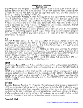 Sarankumar E*Pro Inc
Technologies
or printing; RIPs are designed to rasterize a specific type of data, such as PostScript. As
desktop computers became more powerful, software RIPs became more appealing than
specialized hardware RIPs. Software can be upgraded more easily, and the operation is
always speeded up by installing a faster CPU.
(Routing Information Protocol) A simple routing protocol that is part of the TCP/IP protocol
suite; it determines a route based on the smallest hop count between source and
destination. RIP is a distance vector protocol that routinely broadcasts routing information to
its neighboring routers and is known to waste bandwidth. It also has a limit of 15 hops. If a
route is advertised as having 16 hops, it is flagged as unreachable. AppleTalk, DECnet,
TCP/IP, NetWare and VINES all use incompatible versions of RIP.
(Remote Imaging Protocol) An earlier graphics format from TeleGrafix Communications,
designed for transmitting graphics over low-speed lines; Using a communications program
that supported RIP enabled graphical interfaces to be used on a BBS with respectable
performance via modem.
IPv6
(Internet Protocol Version 6) The next generation IP protocol; Started in 1991, the
specification was completed in 1997 by the Internet Engineering Task Force (IETF). IPv6 is
backward compatible with and is designed to fix the shortcomings of IPv4, such as data
security and maximum number of user addresses.
IPv6 increases the address space from 32 to 128 bits, providing for an unlimited (for all intents
and purposes) number of networks and systems. It also supports quality of service (QoS)
parameters for realtime audio and video. Originally called "IP Next Generation" (IPng), IPv6 is
expected to slowly replace IPv4, with the two existing side by side for many years.
IPv6 was officially deployed in July 2004 when ICANN added IPv6 records to its DNS root
server for the .jp (Japan) and .kr (Korea) country codes.
SONET
(Synchronous Optical NETwork) A fiber-optic transmission system for high-speed digital traffic;
Employed by telephone companies and common carriers, speeds range from 51 Mbps to 40
Gbps.
SONET is an intelligent system that provides advanced network management and a
standard optical interface. Specified in the Broadband ISDN (B-ISDN) standard, SONET
backbones are widely used to aggregate T1 and T3 lines. The European counterpart to
SONET is the Synchronous Digital Hierarchy, and the term "SONET/SDH" is widely used when
referring to SONE.
ERP / SAP
Enterprise Resource Planning) An integrated information system that serves all departments
within an enterprise. Evolving out of the manufacturing industry, ERP implies the use of
packaged software rather than proprietary software written by or for one customer. ERP
modules may be able to interface with an organization's own software with varying degrees
of effort, and depending on the software, ERP modules may be alterable via the vendor's
proprietary tools as well as proprietary or standard programming languages.
PeopleSoft HRMS
https://www.linkedin.com/in/sarankumarrajagopal
 