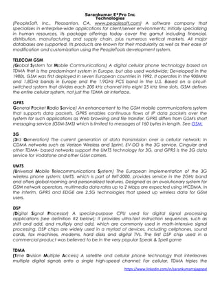 Sarankumar E*Pro Inc
Technologies
(PeopleSoft, Inc., Pleasanton, CA, www.peoplesoft.com) A software company that
specializes in enterprise-wide applications for client/server environments; Initially specializing
in human resources, its package offerings today cover the gamut including financial,
distribution, manufacturing and supply chain, plus numerous vertical markets. All major
databases are supported. Its products are known for their modularity as well as their ease of
modification and customization using the PeopleTools development system.
TELECOM GSM
(Global System for Mobile Communications) A digital cellular phone technology based on
TDMA that is the predominant system in Europe, but also used worldwide; Developed in the
1980s, GSM was first deployed in seven European countries in 1992. It operates in the 900MHz
and 1.8GHz bands in Europe and the 1.9GHz PCS band in the U.S. Based on a circuit-
switched system that divides each 200 kHz channel into eight 25 kHz time slots, GSM defines
the entire cellular system, not just the TDMA air interface.
GPRS
General Packet Radio Service) An enhancement to the GSM mobile communications system
that supports data packets. GPRS enables continuous flows of IP data packets over the
system for such applications as Web browsing and file transfer. GPRS differs from GSM's short
messaging service (GSM-SMS) which is limited to messages of 160 bytes in length. See GSM.
3G
(3rd Generation) The current generation of data transmission over a cellular network; In
CDMA networks such as Verizon Wireless and Sprint, EV-DO is the 3G service. Cingular and
other TDMA- based networks support the UMTS technology for 3G, and GPRS is the 3G data
service for Vodafone and other GSM carriers.
UMTS
(Universal Mobile Telecommunications System) The European implementation of the 3G
wireless phone system; UMTS, which is part of IMT-2000, provides service in the 2GHz band
and offers global roaming and personalized features. Designed as an evolutionary system for
GSM network operators, multimedia data rates up to 2 Mbps are expected using WCDMA. In
the interim, GPRS and EDGE are 2.5G technologies that speed up wireless data for GSM
users.
DSP
(Digital Signal Processor) A special-purpose CPU used for digital signal processing
applications (see definition #2 below); It provides ultra-fast instruction sequences, such as
shift and add, and multiply and add, which are commonly used in math-intensive signal
processing. DSP chips are widely used in a myriad of devices, including cellphones, sound
cards, fax machines, modems, hard disks and digital TVs. The first DSP chip used in a
commercial product was believed to be in the very popular Speak & Spell game
TDMA
(Time Division Multiple Access) A satellite and cellular phone technology that interleaves
multiple digital signals onto a single high-speed channel; For cellular, TDMA triples the
https://www.linkedin.com/in/sarankumarrajagopal
 