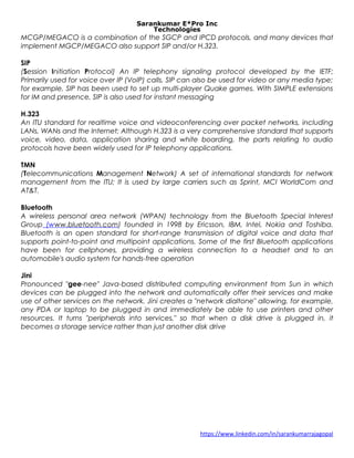 Sarankumar E*Pro Inc
Technologies
MCGP/MEGACO is a combination of the SGCP and IPCD protocols, and many devices that
implement MGCP/MEGACO also support SIP and/or H.323.
SIP
(Session Initiation Protocol) An IP telephony signaling protocol developed by the IETF;
Primarily used for voice over IP (VoIP) calls, SIP can also be used for video or any media type;
for example, SIP has been used to set up multi-player Quake games. With SIMPLE extensions
for IM and presence, SIP is also used for instant messaging
H.323
An ITU standard for realtime voice and videoconferencing over packet networks, including
LANs, WANs and the Internet; Although H.323 is a very comprehensive standard that supports
voice, video, data, application sharing and white boarding, the parts relating to audio
protocols have been widely used for IP telephony applications.
TMN
(Telecommunications Management Network) A set of international standards for network
management from the ITU; It is used by large carriers such as Sprint, MCI WorldCom and
AT&T.
Bluetooth
A wireless personal area network (WPAN) technology from the Bluetooth Special Interest
Group (www.bluetooth.com) founded in 1998 by Ericsson, IBM, Intel, Nokia and Toshiba.
Bluetooth is an open standard for short-range transmission of digital voice and data that
supports point-to-point and multipoint applications. Some of the first Bluetooth applications
have been for cellphones, providing a wireless connection to a headset and to an
automobile's audio system for hands-free operation
Jini
Pronounced "gee-nee" Java-based distributed computing environment from Sun in which
devices can be plugged into the network and automatically offer their services and make
use of other services on the network. Jini creates a "network dialtone" allowing, for example,
any PDA or laptop to be plugged in and immediately be able to use printers and other
resources. It turns "peripherals into services," so that when a disk drive is plugged in, it
becomes a storage service rather than just another disk drive
https://www.linkedin.com/in/sarankumarrajagopal
 