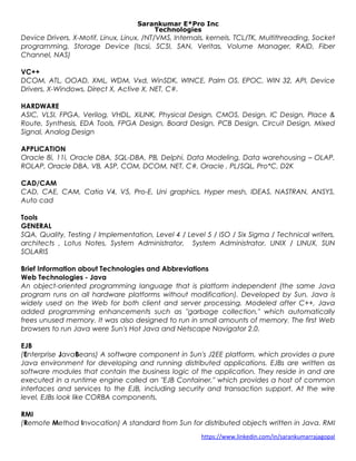 Sarankumar E*Pro Inc
Technologies
Device Drivers, X-Motif, Linux, Linux, /NT/VMS, Internals, kernels, TCL/TK, Multithreading, Socket
programming, Storage Device (Iscsi, SCSI, SAN, Veritas, Volume Manager, RAID, Fiber
Channel, NAS)
VC++
DCOM, ATL, OOAD, XML, WDM, Vxd, WinSDK, WINCE, Palm OS, EPOC, WIN 32, API, Device
Drivers, X-Windows, Direct X, Active X, NET, C#.
HARDWARE
ASIC, VLSI, FPGA, Verilog, VHDL, XiLINK, Physical Design, CMOS, Design, IC Design, Place &
Route, Synthesis, EDA Tools, FPGA Design, Board Design, PCB Design, Circuit Design, Mixed
Signal, Analog Design
APPLICATION
Oracle 8i, 11i, Oracle DBA, SQL-DBA, PB, Delphi, Data Modeling, Data warehousing – OLAP,
ROLAP, Oracle DBA, VB, ASP, COM, DCOM, NET, C#, Oracle , PL/SQL, Pro*C, D2K
CAD/CAM
CAD, CAE, CAM, Catia V4, V5, Pro-E, Uni graphics, Hyper mesh, IDEAS, NASTRAN, ANSYS,
Auto cad
Tools
GENERAL
SQA, Quality, Testing / Implementation, Level 4 / Level 5 / ISO / Six Sigma / Technical writers,
architects , Lotus Notes, System Administrator, System Administrator, UNIX / LINUX, SUN
SOLARIS
Brief Information about Technologies and Abbreviations
Web Technologies - Java
An object-oriented programming language that is platform independent (the same Java
program runs on all hardware platforms without modification). Developed by Sun, Java is
widely used on the Web for both client and server processing. Modeled after C++, Java
added programming enhancements such as "garbage collection," which automatically
frees unused memory. It was also designed to run in small amounts of memory. The first Web
browsers to run Java were Sun's Hot Java and Netscape Navigator 2.0.
EJB
(Enterprise JavaBeans) A software component in Sun's J2EE platform, which provides a pure
Java environment for developing and running distributed applications. EJBs are written as
software modules that contain the business logic of the application. They reside in and are
executed in a runtime engine called an "EJB Container," which provides a host of common
interfaces and services to the EJB, including security and transaction support. At the wire
level, EJBs look like CORBA components.
RMI
(Remote Method Invocation) A standard from Sun for distributed objects written in Java. RMI
https://www.linkedin.com/in/sarankumarrajagopal
 