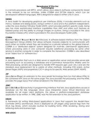 Sarankumar E*Pro Inc
Technologies
is a remote procedure call (RPC), which allows Java objects (software components) stored
in the network to be run remotely. Unlike CORBA and DCOM objects, which can be
developed in different languages, RMI is designed for objects written only in Java.
SWING
A Java toolkit for developing graphical user interfaces (GUIs). It includes elements such as
menus, toolbars and dialog boxes. Swing is written in Java and is thus platform independent,
unlike the Java Abstract Window Toolkit (AWT), which provides platform-specific code. Swing
also has more sophisticated interface capabilities than AWT and offers such features as
tabbed panes and the ability to change images on buttons. Swing is included in the Java
Foundation Classes (JFC) which is provided in the Java Developers Toolkit (JDK).
COBRA
Common Object Request Broker Architecture) A software-based interface from the Object
Management Group (OMG) that allows software modules (objects) to communicate with
each other no matter where they are located on a private network or the global Internet.
CORBA is a "distributed objects" system designed for multi-tier, client/server applications,
where processing data in one computer requires additional processing by some other
service in another computer in order to complete the transaction. CORBA is also described
as an "object bus" or "software bus."
SERVELETS
A Java application that runs in a Web server or application server and provides server-side
processing such as accessing a database and e-commerce transactions; Widely used for
Web processing, servlets are designed to handle HTTP requests (get, post, etc.) and are the
standard Java replacement for a variety of other methods, including CGI scripts, Active
Server Pages (ASPs) and proprietary C/C++ plug-ins for specific Web servers (ISAPI, NSAPI).
JSP
(Java Server Page) An extension to the Java servlet technology from Sun that allows HTML to
be combined with Java on the same page; The Java provides the processing, and the HTML
provides the page layout that will be rendered in the Web browser
JDBC
(Java DataBase Connectivity) A programming interface that lets Java applications access a
database via the SQL language; Since Java interpreters (Java Virtual Machines) are
available for all major client platforms, this allows a platform-independent database
application to be written. In 1996, JDBC was the first extension to the Java platform.
STRUTS
A framework for writing Web-based applications in Java that supports the Model-View-
Controller (MVC) architecture. Struts is deployed as JSP pages using special tags from the
Struts tag library, which includes routines for building forms, HTML rendering, storing and
retrieving data and business logic
WEB LOGIC
https://www.linkedin.com/in/sarankumarrajagopal
 