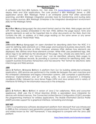 Sarankumar E*Pro Inc
Technologies
A software suite from BEA Systems, Inc., San Jose, CA (www.beasys.com) that is used to
deploy Web and SOA applications. The core product is BEA Weblogic Server, a J2EE
application server. BEA Weblogic Portal is an enterprise portal that offers advanced
searching, and BEA Weblogic Integration provides tools for transforming and routing data
from multiple sources. BEA Weblogic Enterprise is the integrated development environment
(IDE) for the Weblogic family
HTML
HyperText Markup Language) the document format used on the Web. Web pages are built
with HTML tags (codes) embedded in the text. HTML defines the page layout, fonts and
graphic elements as well as the hypertext links to other documents on the Web. Each link
contains the URL, or address, of a Web page residing on the same server or any server
worldwide, hence "World Wide" Web.
XML
(EXtensible Markup Language) An open standard for describing data from the W3C; It is
used for defining data elements on a Web page and business-to-business documents. XML
uses a similar tag structure as HTML; however, whereas HTML defines how elements are
displayed, XML defines what those elements contain. While HTML uses predefined tags, XML
allows tags to be defined by the developer of the page. Thus, virtually any data items, such
as "product," "sales rep" and "amount due," can be identified, allowing Web pages to
function like database records. By providing a common method for identifying data, XML
supports business-to-business transactions and has become "the" format for electronic data
interchange and Web services
J2EE
(Java 2 Platform, Enterprise Edition) A platform from Sun for building distributed enterprise
applications. J2EE services are performed in the middle tier between the user's machine and
the enterprise's databases and legacy information systems. J2EE comprises a specification,
reference implementation and set of testing suites. Its core component is Enterprise
JavaBeans (EJBs), followed by Java Server Pages (JSPs) and Java servlets and a variety of
interfaces for linking to the information resources in the enterprise.
J2ME
(Java 2 Platform, Micro Edition) A version of Java 2 for cellphones, PDAs and consumer
appliances; J2ME uses the K Virtual Machine (KVM), a specialized Java interpreter for
devices with limited memory. The Connected Limited Device Configuration (CLDC) provides
the programming interface for wireless applications. The Mobile Information Device Profile
(MIDP) provides support for a graphical interface, networking and storage.
DOT NET
(.NET) A comprehensive software development platform from Microsoft that was introduced
in 2000 as the company's next generation programming environment. Pronounced "dot-net,"
and widely known as the ".NET Framework," it was designed to compete with the Java J2EE
platform
https://www.linkedin.com/in/sarankumarrajagopal
 